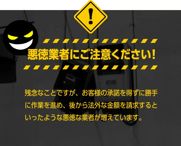 悪徳業者にご注意ください!残念なことですが、お客様の承諾を得ずに勝手に作業を進?め、後から法外な金額を請求するといったような悪徳な業?者が増えています。